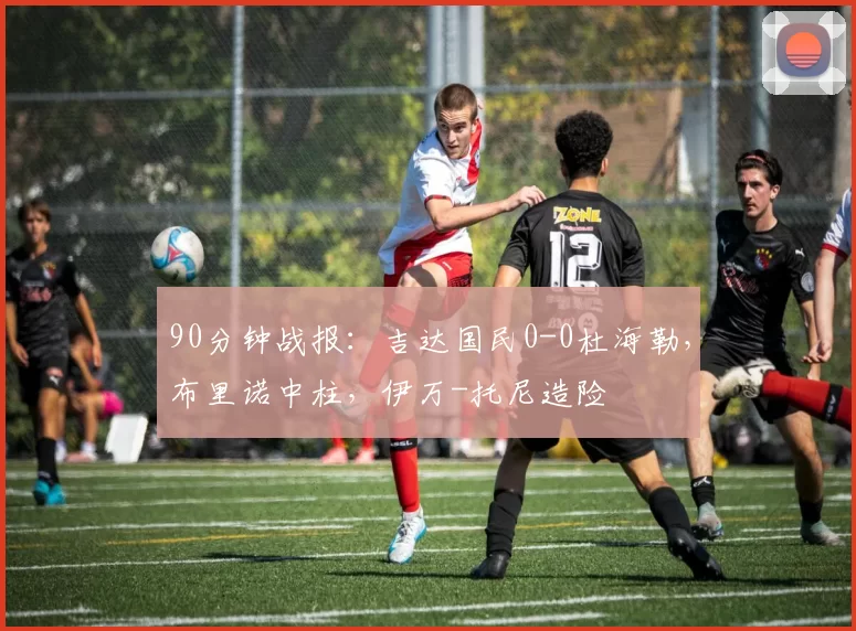 90分钟战报：吉达国民0-0杜海勒，布里诺中柱，伊万-托尼造险
