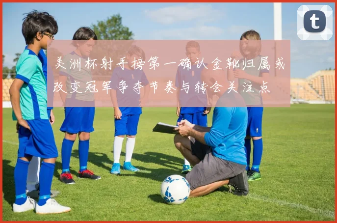 美洲杯射手榜第一确认金靴归属或改变冠军争夺节奏与转会关注点