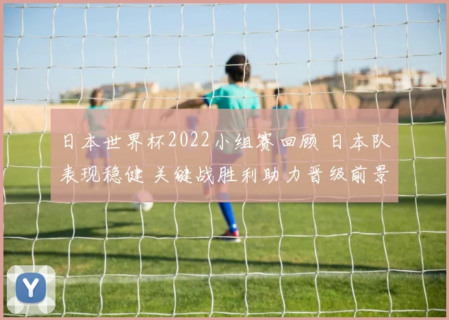 日本世界杯2022小组赛回顾 日本队表现稳健 关键战胜利助力晋级前景