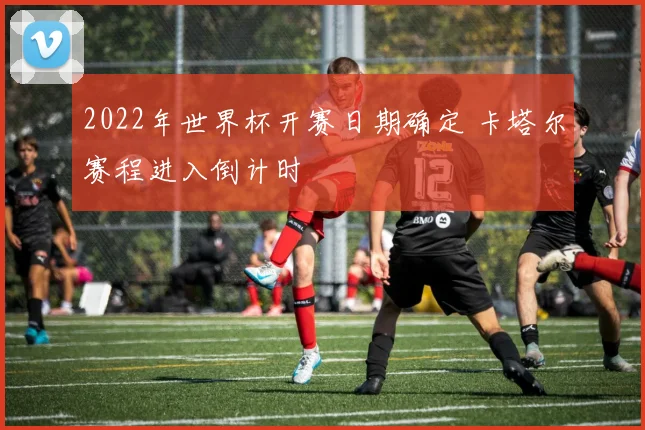 2022年世界杯开赛日期确定 卡塔尔赛程进入倒计时