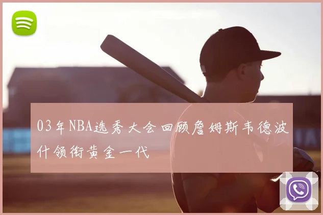 03年NBA选秀大会回顾詹姆斯韦德波什领衔黄金一代