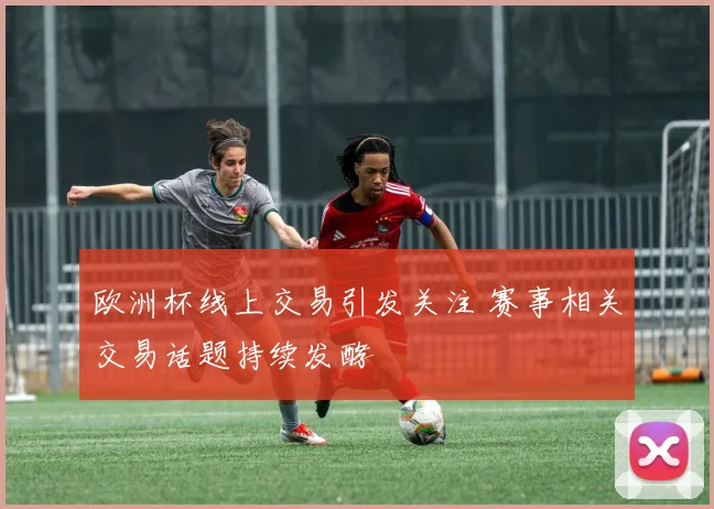 欧洲杯线上交易引发关注 赛事相关交易话题持续发酵