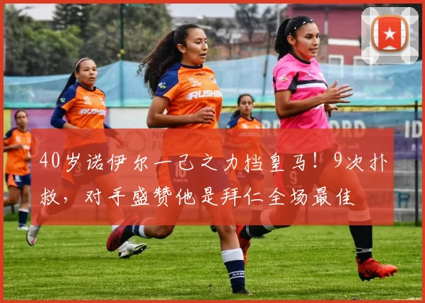 40岁诺伊尔一己之力挡皇马！9次扑救，对手盛赞他是拜仁全场最佳