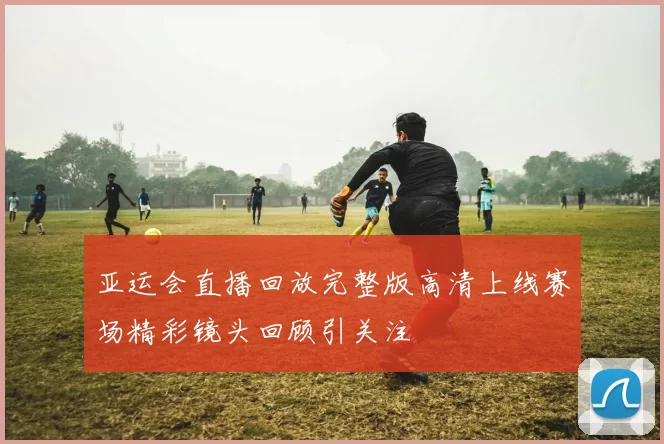 亚运会直播回放完整版高清上线赛场精彩镜头回顾引关注