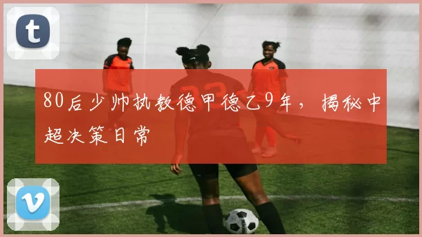 80后少帅执教德甲德乙9年，揭秘中超决策日常