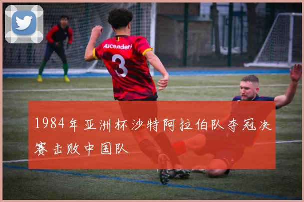 1984年亚洲杯沙特阿拉伯队夺冠决赛击败中国队