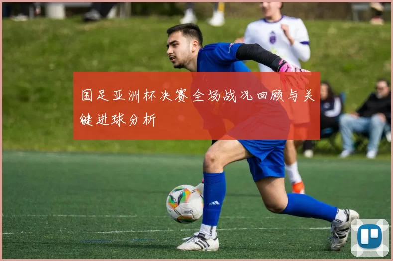 国足亚洲杯决赛全场战况回顾与关键进球分析