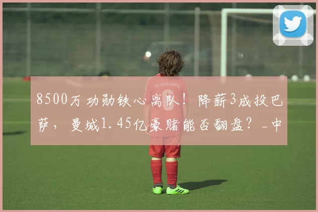 8500万功勋铁心离队！降薪3成投巴萨，曼城1.45亿豪赌能否翻盘？_中场_巴塞罗那_欧冠