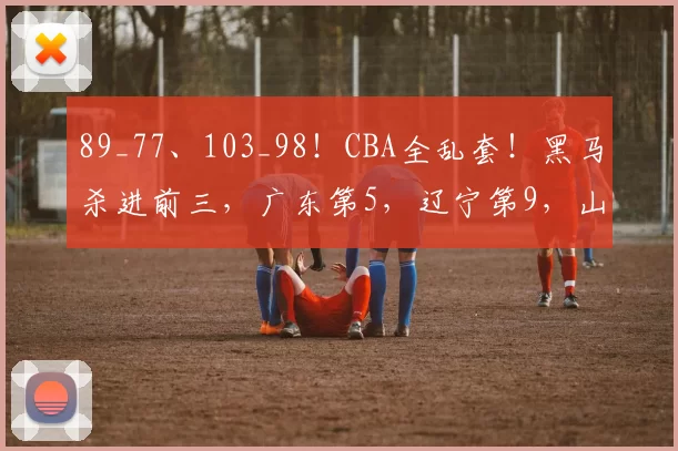 89_77、103_98！CBA全乱套！黑马杀进前三，广东第5，辽宁第9，山东掉队