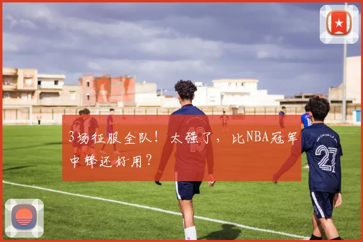 3场征服全队！太强了，比NBA冠军中锋还好用？