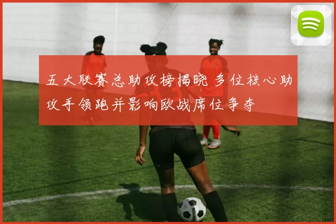 五大联赛总助攻榜揭晓 多位核心助攻手领跑并影响欧战席位争夺